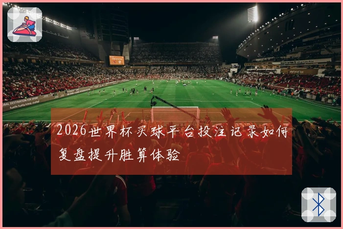 2026世界杯买球平台投注记录如何复盘提升胜算体验